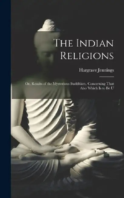The Indian Religions: Or, Results of the Mysterious Buddhism, Concerning That Also Which is to be U by Hargrave Jennings