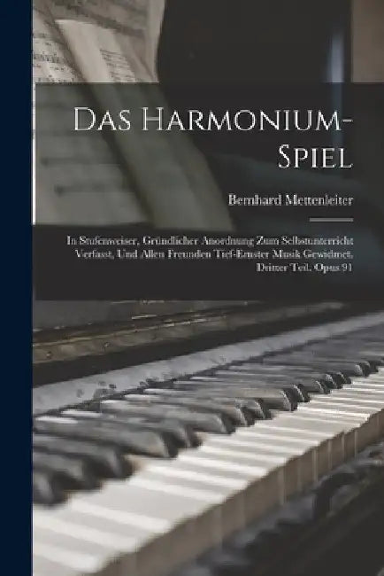 Das Harmonium-Spiel: In Stufenweiser, Gründlicher Anordnung Zum Selbstunterricht Verfasst, Und Allen Freunden Tief-Ernster Musik Gewidmet. by Bernhard Mettenleiter