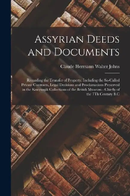 Assyrian Deeds and Documents: Recording the Transfer of Property. Including the So-Called Private Contracts, Legal Decisions and Proclamations Prese by Claude Hermann Walter Johns
