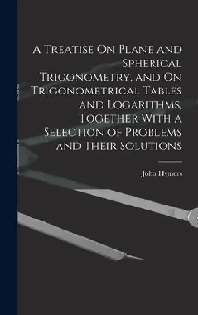 A Treatise On Plane and Spherical Trigonometry, and On Trigonometrical Tables and Logarithms, Together With a Selection of Problems and Their Solution by John Hymers
