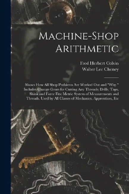 Machine-Shop Arithmetic: Shows How All Shop Problems Are Worked Out and "Why." Includes Change Gears for Cutting Any Threads; Drills, Taps, Shi by Fred Herbert Colvin