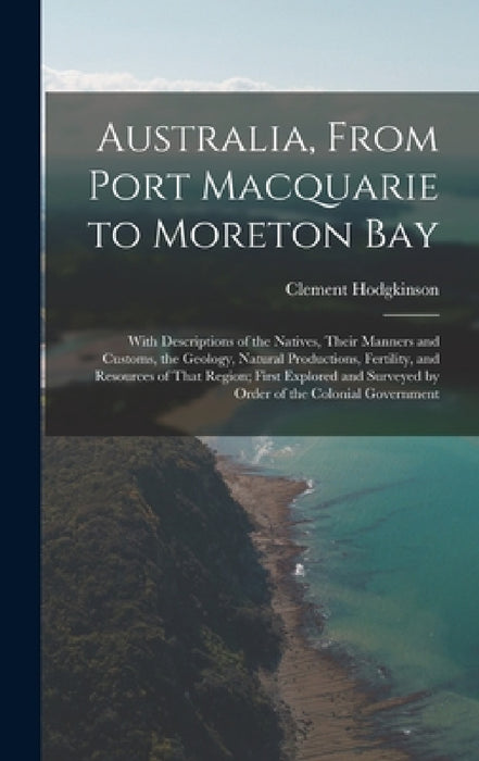 Australia, From Port Macquarie to Moreton Bay: With Descriptions of the Natives, Their Manners and Customs, the Geology, Natural Productions, Fertilit by Clement Hodgkinson
