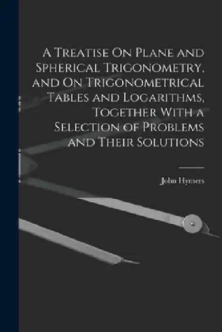 A Treatise On Plane and Spherical Trigonometry, and On Trigonometrical Tables and Logarithms, Together With a Selection of Problems and Their Solution by John Hymers