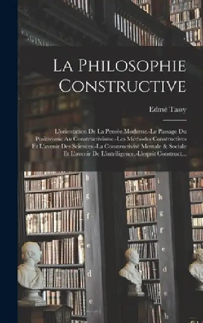 La Philosophie Constructive: L'orientation De La Pensée Moderne.-Le Passage Du Positivisme Au Constructivisme.-Les Méthodes Constructives Et L'aven by Edmé Tassy