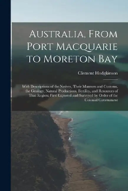 Australia, From Port Macquarie to Moreton Bay: With Descriptions of the Natives, Their Manners and Customs, the Geology, Natural Productions, Fertilit by Clement Hodgkinson