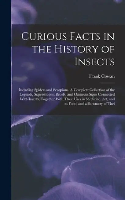 Curious Facts in the History of Insects; Including Spiders and Scorpions. A Complete Collection of the Legends, Superstitions, Beliefs, and Ominous Si by Frank Cowan