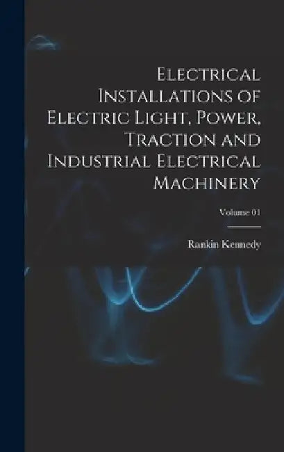 Electrical Installations of Electric Light, Power, Traction and Industrial Electrical Machinery; Volume 01 by Rankin Kennedy