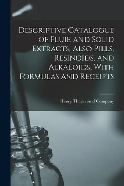Descriptive Catalogue of Fluie and Solid Extracts, Also Pills, Resinoids, and Alkaloids, With Formulas and Receipts by Henry Thayer and Company