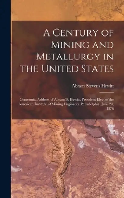 A Century of Mining and Metallurgy in the United States: Centennial Address of Abram S. Hewitt, President Elect of the American Institute of Mining En by Abram Stevens Hewitt