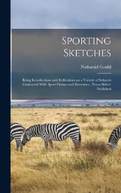 Sporting Sketches: Being Recollections and Reflections on a Variety of Subjects Connected With Sport Horses and Horsemen, Never Before Published by Nathaniel Gould