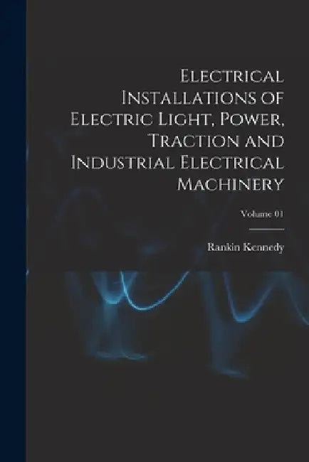 Electrical Installations of Electric Light, Power, Traction and Industrial Electrical Machinery; Volume 01 by Rankin Kennedy