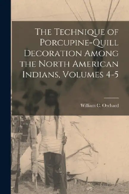 The Technique of Porcupine-Quill Decoration Among the North American Indians, Volumes 4-5 by William C. Orchard
