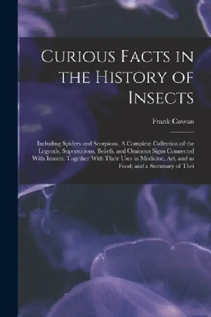 Curious Facts in the History of Insects; Including Spiders and Scorpions. A Complete Collection of the Legends, Superstitions, Beliefs, and Ominous Si by Frank Cowan