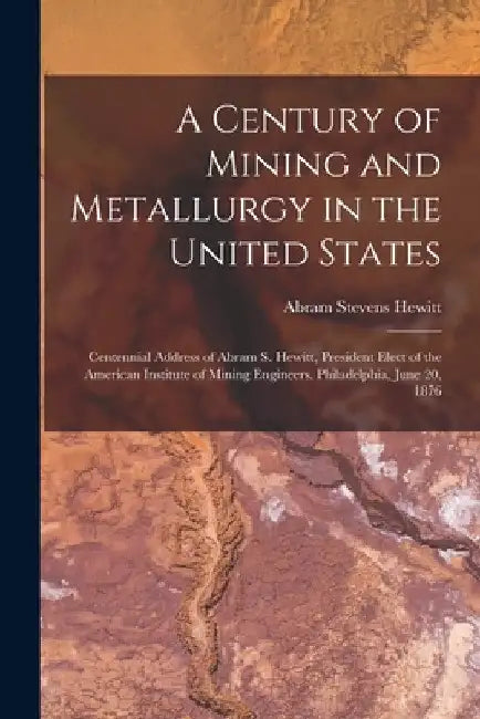 A Century of Mining and Metallurgy in the United States: Centennial Address of Abram S. Hewitt, President Elect of the American Institute of Mining En by Abram Stevens Hewitt