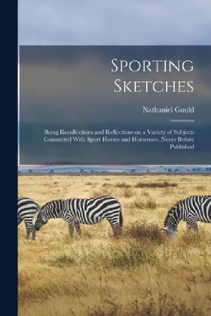 Sporting Sketches: Being Recollections and Reflections on a Variety of Subjects Connected With Sport Horses and Horsemen, Never Before Published by Nathaniel Gould