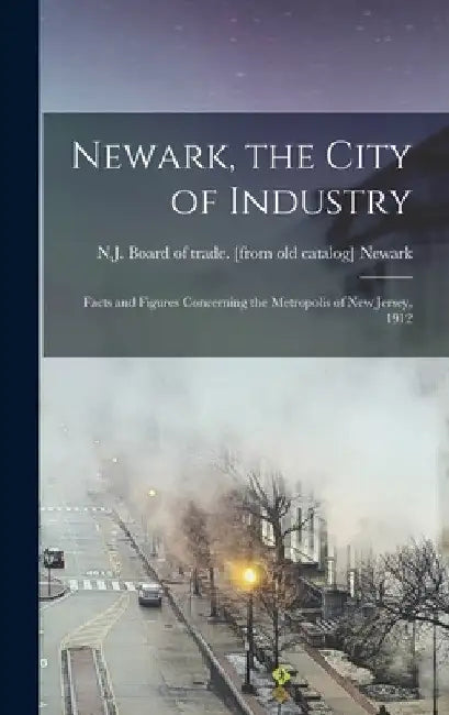 Newark, the City of Industry; Facts and Figures Concerning the Metropolis of New Jersey, 1912 by N. J. Board of Trade [From Ol Newark