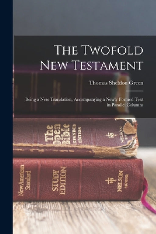 The Twofold New Testament: Being a new Translation, Accompanying a Newly Formed Text in Parallel Columns by Thomas Sheldon Green