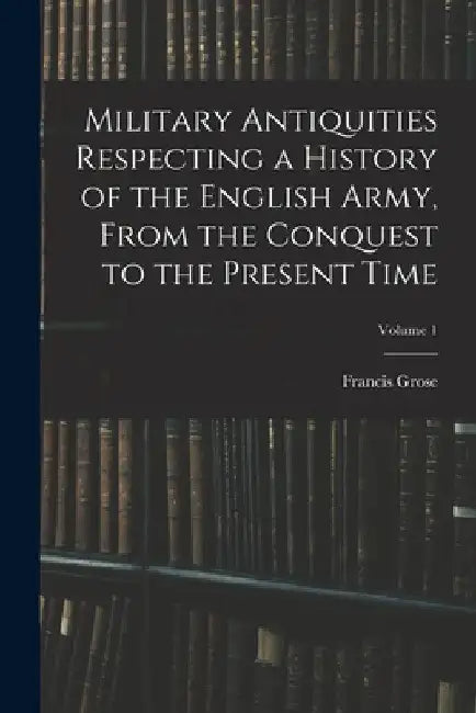 Military Antiquities Respecting a History of the English Army, From the Conquest to the Present Time; Volume 1 by Francis Grose