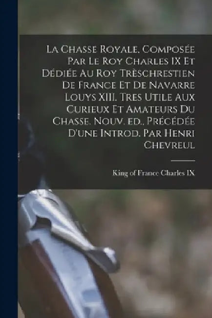 La chasse royale, composée par le roy Charles IX et dédiée au roy trèschrestien de France et de Navarre Louys XIII. Tres utile aux curieux et amateurs by King Of France 1550-1574 Charles IX