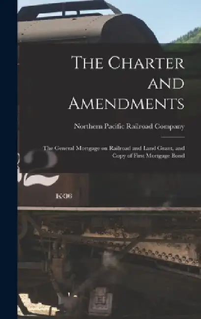 The Charter and Amendments: The General Mortgage on Railroad and Land Grant, and Copy of First Mortgage Bond by Northern Pacific Railroad Company