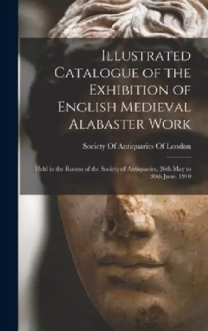Illustrated Catalogue of the Exhibition of English Medieval Alabaster Work: Held in the Rooms of the Society of Antiquaries, 26th May to 30th June, 19 by Society of Antiquaries of London