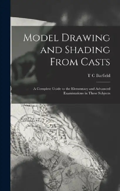 Model Drawing and Shading From Casts; a Complete Guide to the Elementary and Advanced Examinations in These Subjects by T. C. Barfield