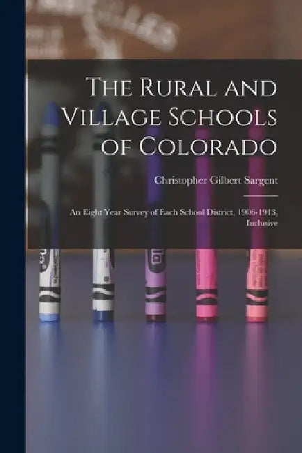 The Rural and Village Schools of Colorado; an Eight Year Survey of Each School District, 1906-1913, Inclusive by Christopher Gilbert 1872- [. Sargent