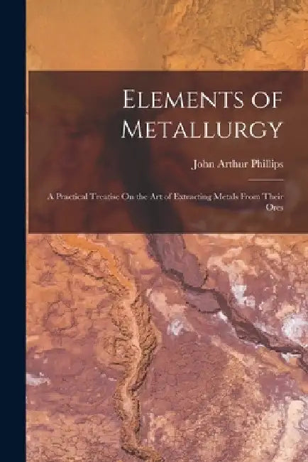 Elements of Metallurgy: A Practical Treatise On the Art of Extracting Metals From Their Ores by John Arthur Phillips