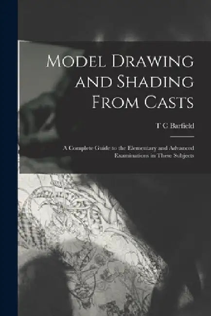 Model Drawing and Shading From Casts; a Complete Guide to the Elementary and Advanced Examinations in These Subjects by T. C. Barfield