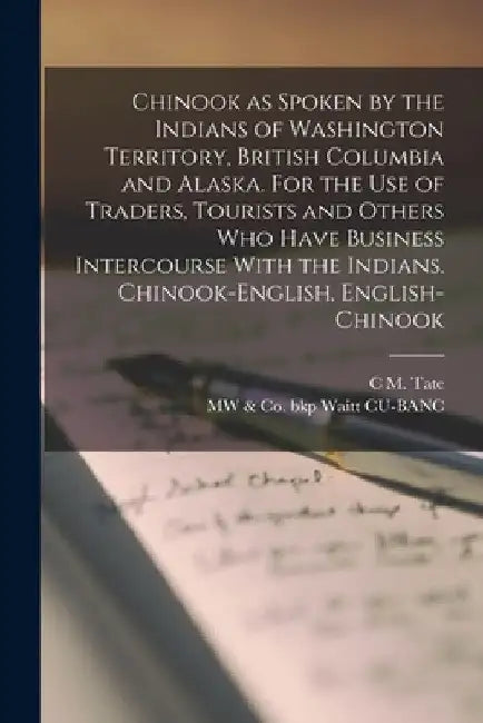 Chinook as Spoken by the Indians of Washington Territory, British Columbia and Alaska. For the use of Traders, Tourists and Others who Have Business I by C. M. Tate