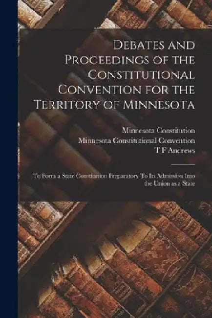 Debates and Proceedings of the Constitutional Convention for the Territory of Minnesota: To Form a State Constitution Preparatory To its Admission Int by Minnesota Constitutional Convention