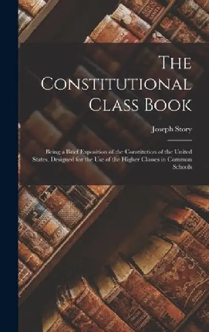 The Constitutional Class Book: Being a Brief Exposition of the Constitution of the United States. Designed for the use of the Higher Classes in Commo by Joseph Story