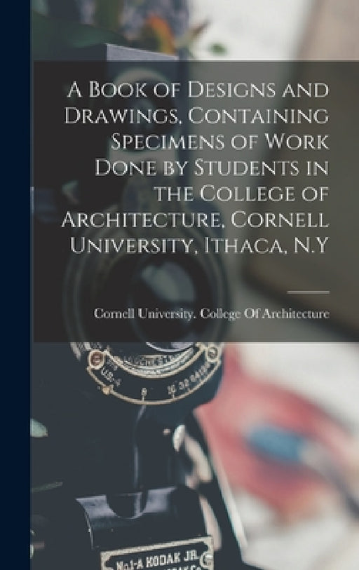 A Book of Designs and Drawings, Containing Specimens of Work Done by Students in the College of Architecture, Cornell University, Ithaca, N.Y by Cornell University College of Archit