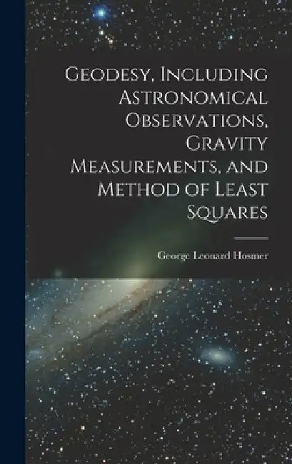 Geodesy, Including Astronomical Observations, Gravity Measurements, and Method of Least Squares by George Leonard Hosmer