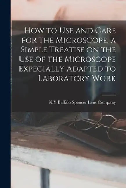 How to use and Care for the Microscope, a Simple Treatise on the use of the Microscope Expecially Adapted to Laboratory Work by Buffalo N. y. Spencer Lens Company