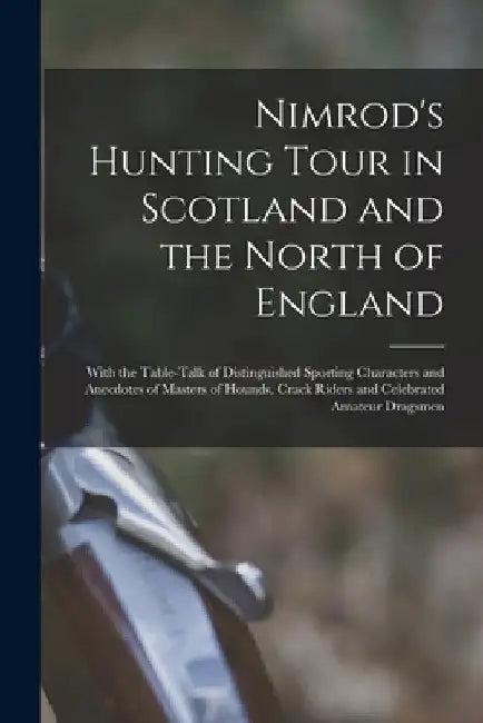 Nimrod's Hunting Tour in Scotland and the North of England; With the Table-talk of Distinguished Sporting Characters and Anecdotes of Masters of Hound by 1778-1843 Nimrod