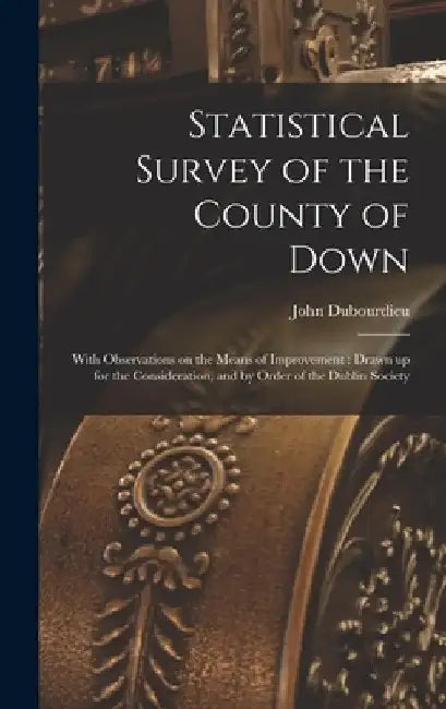 Statistical Survey of the County of Down: With Observations on the Means of Improvement: Drawn up for the Consideration, and by Order of the Dublin So by John Dubourdieu