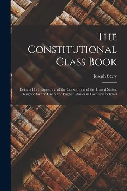 The Constitutional Class Book: Being a Brief Exposition of the Constitution of the United States. Designed for the use of the Higher Classes in Commo by Joseph Story