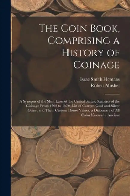 The Coin Book, Comprising a History of Coinage; a Synopsis of the Mint Laws of the United States; Statistics of the Coinage From 1792 to 1870; List of by Isaac Smith Homans