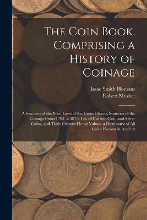 The Coin Book, Comprising a History of Coinage; a Synopsis of the Mint Laws of the United States; Statistics of the Coinage From 1792 to 1870; List of by Isaac Smith Homans, Robert Mushet