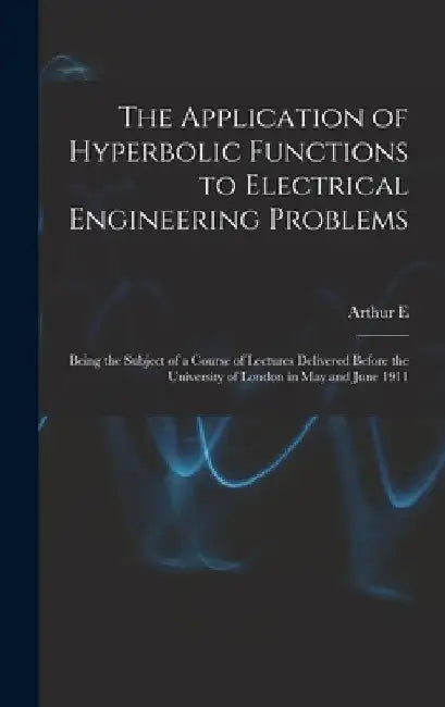 The Application of Hyperbolic Functions to Electrical Engineering Problems; Being the Subject of a Course of Lectures Delivered Before the University by Arthur E. 1861-1939 Kennelly