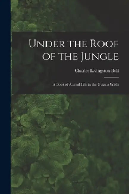 Under the Roof of the Jungle; a Book of Animal Life in the Guiana Wilds by Charles Livingston Bull