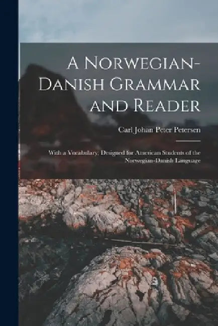 A Norwegian-Danish Grammar and Reader: With a Vocabulary; Designed for American Students of the Norwegian-Danish Language by Carl Johan Peter Petersen