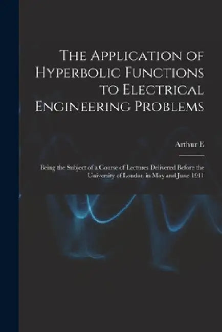 The Application of Hyperbolic Functions to Electrical Engineering Problems; Being the Subject of a Course of Lectures Delivered Before the University by Arthur E. 1861-1939 Kennelly