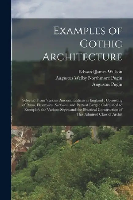 Examples of Gothic Architecture: Selected From Various Ancient Edifices in England; Consisting of Plans, Elevations, Sections, and Parts at Large; Cal by Augustus Pugin