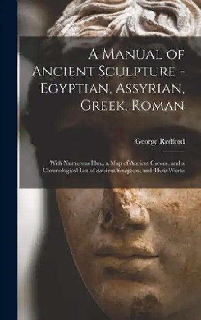 A Manual of Ancient Sculpture - Egyptian, Assyrian, Greek, Roman; With Numerous Illus., a map of Ancient Greece, and a Chronological List of Ancient S by George Redford