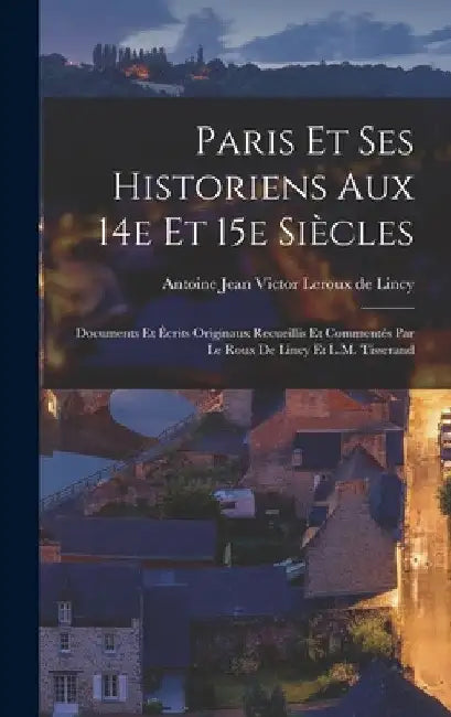 Paris et ses historiens aux 14e et 15e siècles; documents et écrits originaux recueillis et commentés par Le Roux de Lincy et L.M. Tisserand by Antoine Jean Victor LeRoux de Lincy