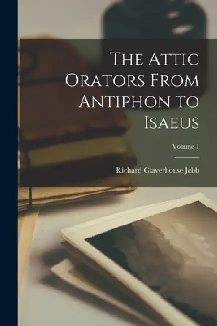 The Attic Orators From Antiphon to Isaeus; Volume 1 by Richard Claverhouse Jebb