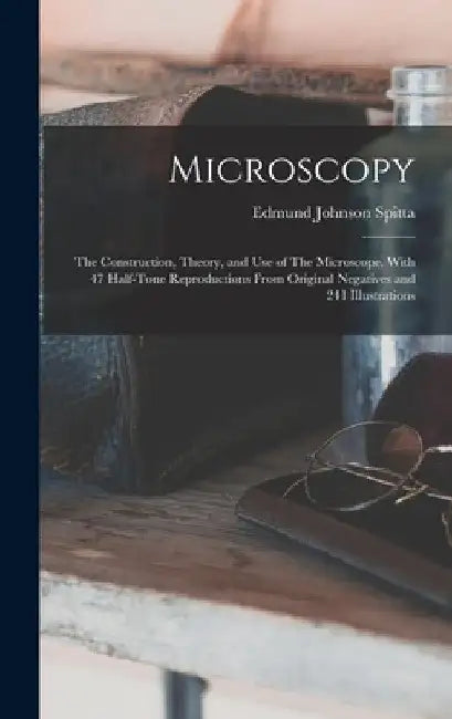 Microscopy: The Construction, Theory, and use of The Microscope. With 47 Half-tone Reproductions From Original Negatives and 241 Illustrations by Edmund Johnson Spitta