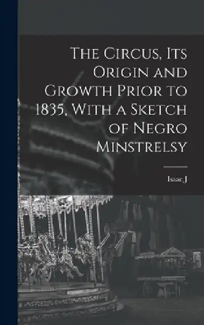 The Circus, its Origin and Growth Prior to 1835, With a Sketch of Negro Minstrelsy by Isaac J. 1833-1911 Greenwood